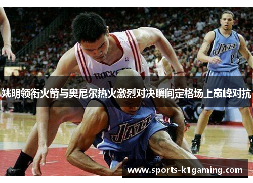 姚明领衔火箭与奥尼尔热火激烈对决瞬间定格场上巅峰对抗